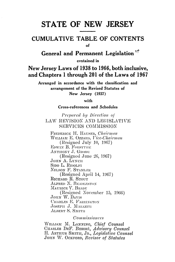 handle is hein.ssl/ssnj0073 and id is 1 raw text is: STATE OF NEW JERSEY
CUMULATIVE TABLE OF CONTENTS
of
General and Permanent Legislation ¢
contained in
New Jersey Laws of 1938 to 1966, both inclusive,
and Chapters 1 through 201 of the Laws of 1967
Arranged in accordance with the classification and
arrangement of the Revised Statutes of
New Jersey (1937)
with
Cross-references and Schedules
lPrcpared by Direction of
LAW   REVISION A NI) LE(GI SLA TI VE
SERVICES COMMISSION
FiIt]PDEICK H. HIAUSER, Chairman
WILL A  E. OZZAD), IVice-Chairm(o
(Resigned ,July I0, 1 967)
Emv'p, B. Fovs iP'i iiC
AN'ro]IoNY J. GRnssI
(Resigned June 26, 1967)
JOHN A. LYNch
SIDO L. RIIOLFI
NELSON 1'. STAI.LER
(Resig'ned April 14, 1967)
RICHARD R. STOUT
ALFRED N. I3EAILESTON
MAUIICE V. I mIA)Y
(Resigned November 15, 1966)
,ouN W. DAVIS
CHfARLES ]!.FAIINGT()N
,OSPPh1 '1. ,A],ZImT
ALIIEJI'T S. 5u i'll
CominissionWrs
W\rLLIAM M. LANNING, Chief Counsel
CHARLES DEF. BESOm'-, Advisory Counsel
1H. ARTHUR SMTII, Jn., Legislative Counsel
JOHN W. OCKFORD, Revisor of Statutes



