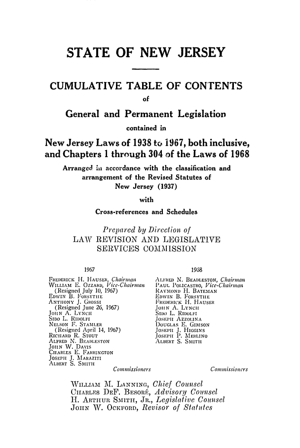 handle is hein.ssl/ssnj0076 and id is 1 raw text is: STATE OF NEW JERSEY
CUMULATIVE TABLE OF CONTENTS
of
General and Permanent Legislation
contained in
New Jersey Laws of 1938 to 1967, both inclusive,
and Chapters 1 through 304 of the Laws of 1968
Arranged iu accordance with the classification and
arrangement of the Revised Statutes of
New Jersey (1937)
with
Cross-references and Schedules

Prepared by Direction of
LAW REVISION AND LEGISLATIVE
SERVICES COMMISSION

FIEorIuCK H. HAUSER, Chairman
WILLIAM E. OZZARD, Vlice-Chairman
(Resigned July 10, 1967)
EDWIN B. FORSYTIIE
ANTHONY J. Guosst
(Resigned Juie 26, 1967)
JOHN A. LYNCH
SIDO L. RIDOLF1
NELSON F. STAMLER
(Resigned April 14, 1967)
RICilARD R. STOUT
ALFRED N. BEADLESTON
JOHN W. DAVIS
CIIARLES E. FARRINGTON
JOSEPH J. MARAZITI
ALIERT S. SMITHI
Co m missioners

AL.F' RED N. BEADLESTON, Chairman
PAUL POLICASTRO, Vice-Chairna&
RAYMONDI H. BATEMAN
EDWIN B. J'ORSYTIIE
'REI)IIRICK H. HAUSER
JOHN A. LYNCHI
Sll)c L. RIDOLFI
JOSE'.I AZZOLINA
DOUGLAS E. GvisON
JOSEPHtI J. HIGGINs
JOSEPI P. MAI1LINO
ALiiERT S. SMITH

Co)nmissioncrs

WILLIAINI M. LANNING, Chief Counsel
CHARLES DEF. BESOR6:, Advisory Counsel
H. ARTHuR SMUITH, Jn., Legislative Counsel
JOHN W. OCKFORD, Revisor of Statutes


