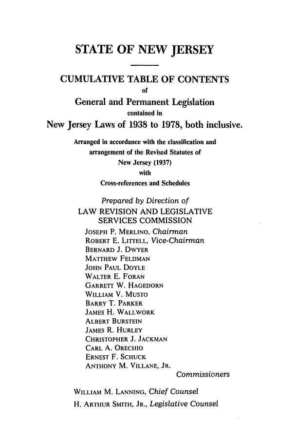 handle is hein.ssl/ssnj0090 and id is 1 raw text is: STATE OF NEW JERSEY
CUMULATIVE TABLE OF CONTENTS
of
General and Permanent Legislation
contained in
New Jersey Laws of 1938 to 1978, both inclusive.
Arranged in accordance with the classification and
arrangement of the Revised Statutes of
New Jersey (1937)
with
Cross-references and Schedules
Prepared by Direction of
LAW REVISION AND LEGISLATIVE
SERVICES COMMISSION
JOSEPH P. MERLINO, Chairman
ROBERT E. LIT'ELL, Vice-Chairman
BERNARD J. DWYER
MATTHEW FELDMAN
JOHN PAUL DOYLE
WALTER E. FORAN
GARRETT W. HAGEDORN
WILLIAM V. MUSTO
BARRY T. PARKER
JAMES H. WALLWORK
ALBERT BURSTEIN
JAMES R. HURLEY
CHRISTOPHER J. JACKMAN
CARL A. ORECHIO
ERNEST F. SCHUCK
ANTHONY M. VILLANE, JR.
Commissioners
WILLIAM M. LANNING, Chief Counsel
H. ARTHUR SMITH, JR., Legislative Counsel


