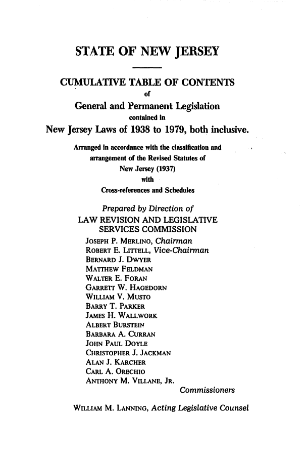 handle is hein.ssl/ssnj0093 and id is 1 raw text is: STATE OF NEW JERSEY
CUMULATIVE TABLE OF CONTENTS
of
General and Permanent Legislation
contained In
New Jersey Laws of 1938 to 1979, both inclusive.
Arranged In accordance with the classification and
arrangement of the Revised Statutes of
New Jersey (1937)
with
Cross-references and Schedules
Prepared by Direction of
LAW REVISION AND LEGISLATIVE
SERVICES COMMISSION
JOSEPH P. MERLINO, Chairman
ROBERT E. LITrELL, Vice-Chairman
BERNARD J. DWYER
MATTHEW FELDMAN
WALTER E. FORAN
GARRETT W. HAGEDORN
WILLIAM V. MUSTO
BARRY T. PARKER
JAMES H. WALLWORK
ALBERT BuRsTEIN
BARBARA A. CURRAN
JOHN PAUL DOYLE
CHRISTOPHER J. JACKMAN
ALAN J. KARCHER
CARL A. ORECHIO
ANTHONY M. VILLANE, JR.
Commissioners
WILLIAM M. LANNING, Acting Legislative Counsel


