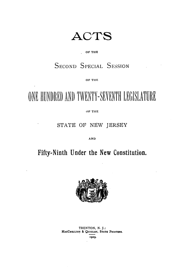 handle is hein.ssl/ssnj0098 and id is 1 raw text is: ACTS
Or TIM

SECOND SPECIAL

SE':SSION

Or Tll:

ONE FONRE1) ANP TIWENTYVENTH [L1'GISLATURE
OF TIME
STATE OF NEW JERSEY
AND
Fifty-Ninth Under the New Constitution.

TRENTON, N. J.:
MACCRILISH & QUIGLEY, STATEC PRINTERS.
1903.


