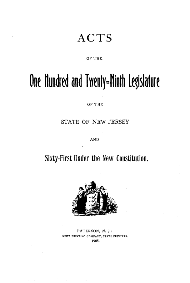 handle is hein.ssl/ssnj0099 and id is 1 raw text is: ACTS
One Hundred  nd TienyN=Hinth Lgislature

STATE OF NEW JERSEY
AND
Sixty-First Under the New Constitution.

PATERSON, N. J.:
NEWS PRINTING COMPANY, STATE PRINTERS.
1905.



