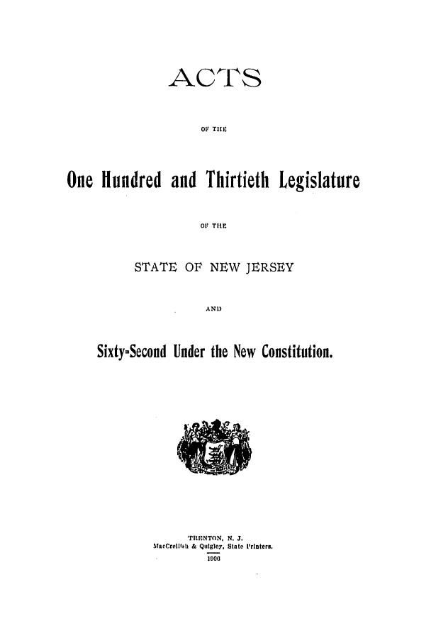 handle is hein.ssl/ssnj0100 and id is 1 raw text is: ACTS
01 TIIE
One Hundred and Thirtieth Legislature
OF THE
STATE OF NEW JERSEY
AND
Sixty-Second Under the New Constitution.

'rFHNTON, N. J.
MacCrelllih & Quigley, State Printers.
1000


