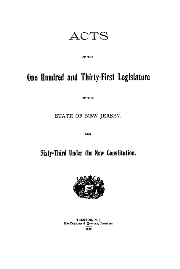 handle is hein.ssl/ssnj0101 and id is 1 raw text is: ACTS
OF TH9
One Hundred and ThirtyFirst legislature
Ol' THZ

STATE OF NEW JERSEY.
AND
Sixty=Third Under the New Constitution.

TRENTON, N. J.
MACCIM LHS  & Q uGLCY, PRINTARS.
1907.

&WI


