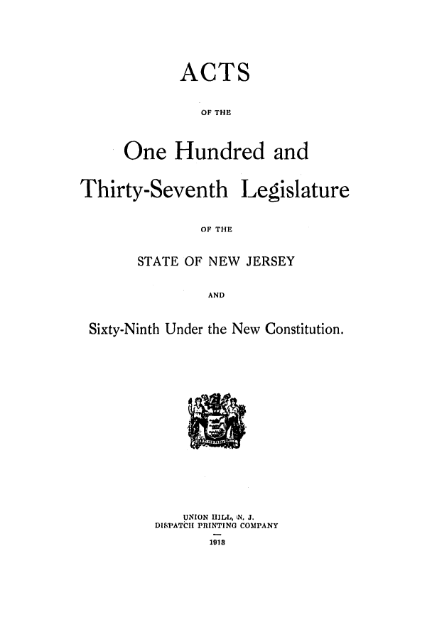 handle is hein.ssl/ssnj0107 and id is 1 raw text is: ACTS
OF THE
One Hundred and

Thirty-Seventh

Legislature

OF THE

STATE OF NEW JERSEY
AND
Sixty-Ninth Under the New Constitution.

I.-
I.

UNION HILL, N, J.
DISPATCI PRINTING COMPANY
1918


