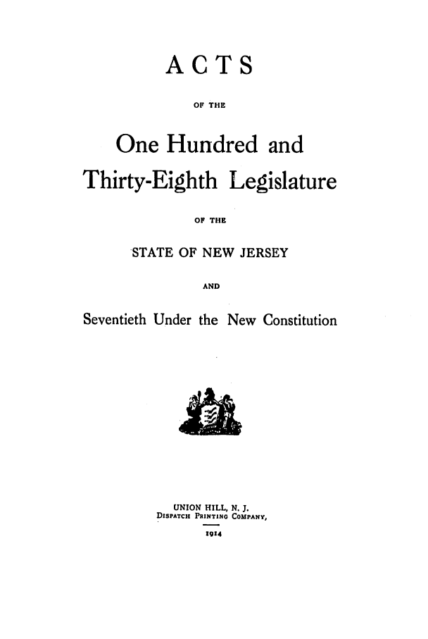 handle is hein.ssl/ssnj0108 and id is 1 raw text is: ACTS
OF THE
One Hundred and

Thirty-Eighth

Legislature

OF THE

STATE OF NEW JERSEY
AND
Seventieth Under the New Constitution

UNION HILL, N. J.
DISPATCH PRINTING COMPANY,
1914


