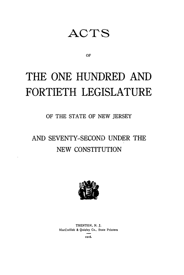 handle is hein.ssl/ssnj0110 and id is 1 raw text is: ACTS

OF
THE ONE HUNDRED AND
FORTIETH LEGISLATURE
OF THE STATE OF NEW JERSEY
AND SEVENTY--SECOND UNDER THE
NEW CONSTITUTION

TRENTON, N. J.
MacCrellish & Quigley Co., State Printers
1016.



