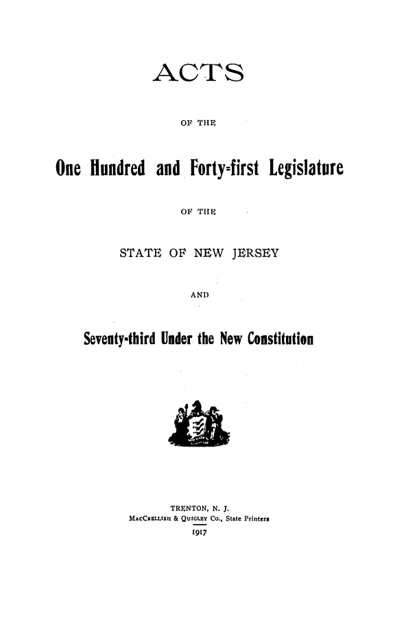 handle is hein.ssl/ssnj0111 and id is 1 raw text is: ACTS
OF THE

One Hundred

and Forty-first Legislature

OF THE

STATE OF NEW      JERSEY
AND
Seventy-third Under the New Constitution

TRENTON, N. J.
MACCRULLISIl & QUIGLZY CO., State Printers
1917


