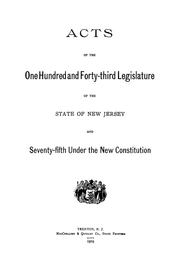 handle is hein.ssl/ssnj0113 and id is 1 raw text is: ACTS
OF THE
One Hundred and Forty-third Legislature
OF THE
STATE OF NEW JERSEY
AND
Seventy-fifth Under the New Constitution

TRENTON, N. J.
MACCRELLISI & QUIGLEY Co., STATE PRINTIMS
1919


