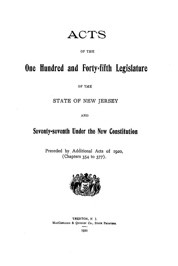 handle is hein.ssl/ssnj0115 and id is 1 raw text is: ACTS
OF THri
One Hundred and Forty-fifth Legislature
OF THE
STATE OF NEW JERSEY
AND
Seventy-seventh Under the New Constitution

Preceded by. Additional Acts Of 1920,
(Chapters 354 to 377).

TRENTON, N J.
MACCRE LLISI & QUIGLEY CO., STATIC PRINTRS.
1921


