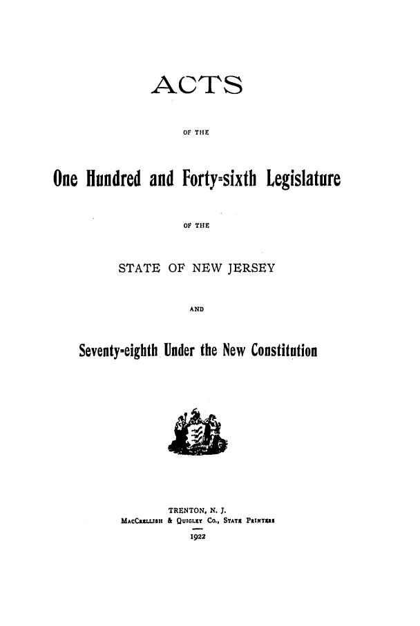 handle is hein.ssl/ssnj0116 and id is 1 raw text is: ACTS
OF THE
One Hundred and Forty-sixth Legislature
OF THE
STATE OF NEW JERSEY
AND
Seventy-eighth Under the New Constitution

TRENTON, N. J.
MACCRXWBI & QUICLEt    Co., STATE PaINT  S
1922


