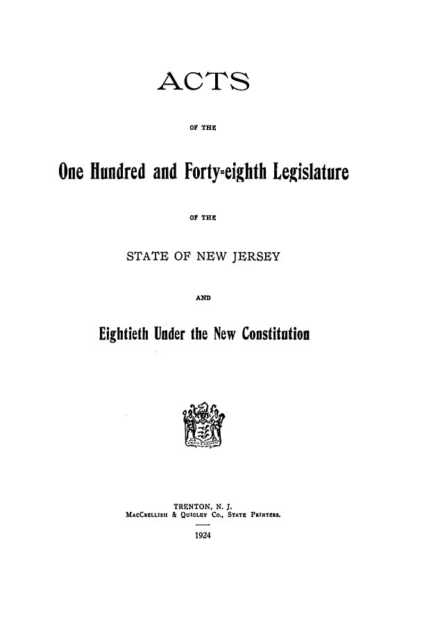 handle is hein.ssl/ssnj0118 and id is 1 raw text is: ACTS
011 THE
One Hundred and Forty-eighth Legislature
01 THE

STATE OF NEW JERSEY
AND
Eightieth Under the New Constitution

TRENTON, N. J.
MACCRELLISIK & QUICLEY Co., STATE PRINTZRS.
1924


