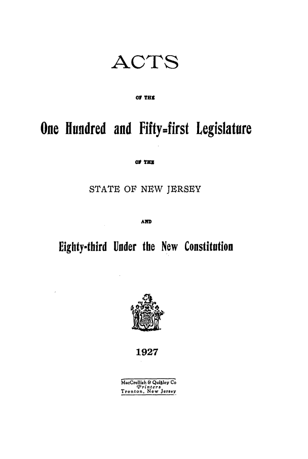 handle is hein.ssl/ssnj0121 and id is 1 raw text is: ACTS
OP  Nt
One Hundred and Fifty=first Legislature
Of TRH
STATE OF NEW JERSEY
AN
Eighty-third Under the New Constitution

1927

MacCrellish &' Quigley Co
(Printers
Trenton, New Jersey



