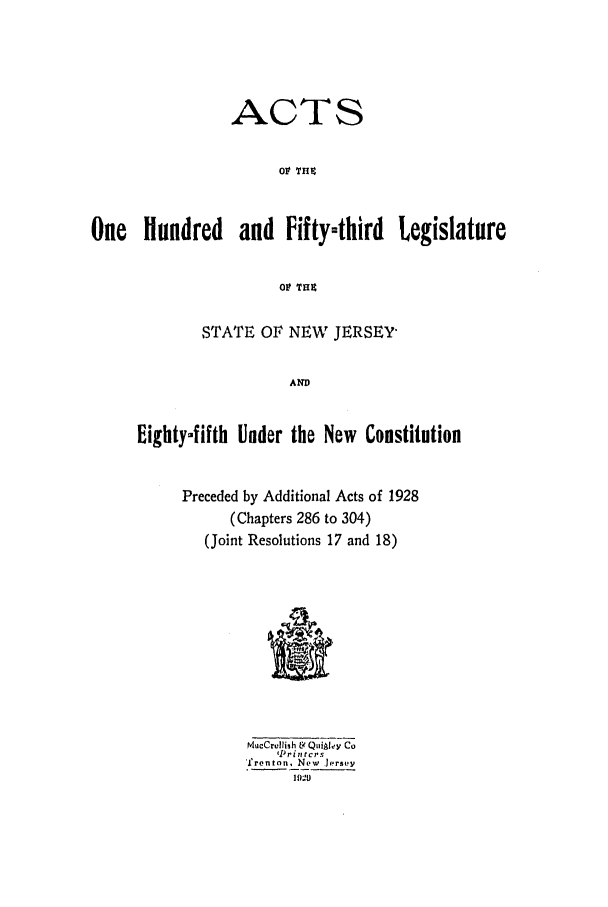 handle is hein.ssl/ssnj0123 and id is 1 raw text is: ACTS
09 THP
One Hundred and Fifty-third Legislature

STATE OF NEW JERSEY
AND
Eiighty-fifth Under the New Constitution

Preceded by Additional Acts of 1928
(Chapters 286 to 304)
(Joint Resolutions 17 and 18)
MueCrelish tV QuiiAley Co
'Ilrintcrs
frenton, New ersty
19'-29


