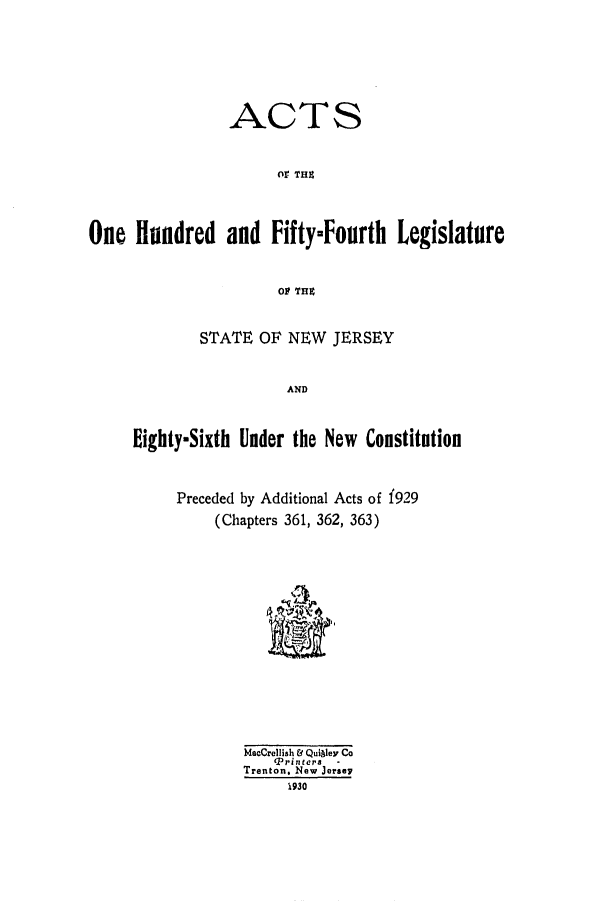 handle is hein.ssl/ssnj0124 and id is 1 raw text is: ACTS
or THZ
One Hundred and Fifty-Fourth Legislature
Olt THZ

STATE OF NEW JERSEY
AND
Eighty-Sixth Under the New Constitution

Preceded by Additional Acts of f929
(Chapters 361, 362, 363)
MacCrelllsh t QulAley Co
TP r in te r s  ,
Trenton. New Jere.7
930


