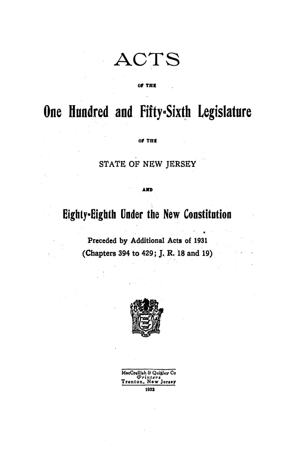 handle is hein.ssl/ssnj0126 and id is 1 raw text is: ACTS
oP THU~
One    Hundred     and   FiftymSixth     Legislature
of THE
STATE OF NEW JERSEY
AN
Iighty-lighth Under the New Constitution
Preceded by Additional Acts of 1931
(Chapters 394 to 429; J. R.'18 and 19)
MacCrellish & Qui~Iey Co
(Printers
Trenton, New Jersey
1932


