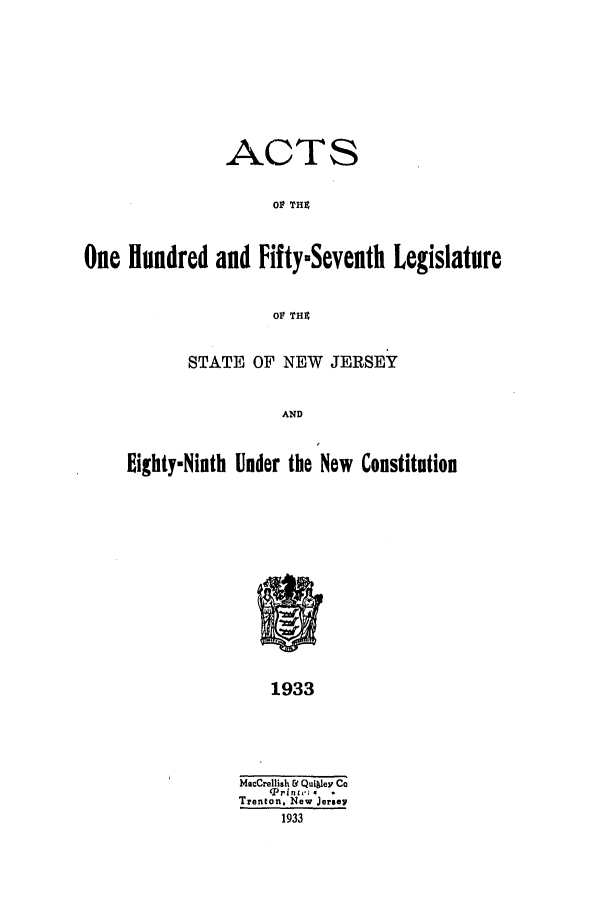 handle is hein.ssl/ssnj0127 and id is 1 raw text is: ACTS
OF TH4
One Hundred and FiftymSeventh Legislature
OF THZ

STATE OF NEW JERSEY
AND
Eighty-Ninth Under the New Constitution

1933

MacCrellish &1 Quiley Co
Trenton, New Jerse
1933


