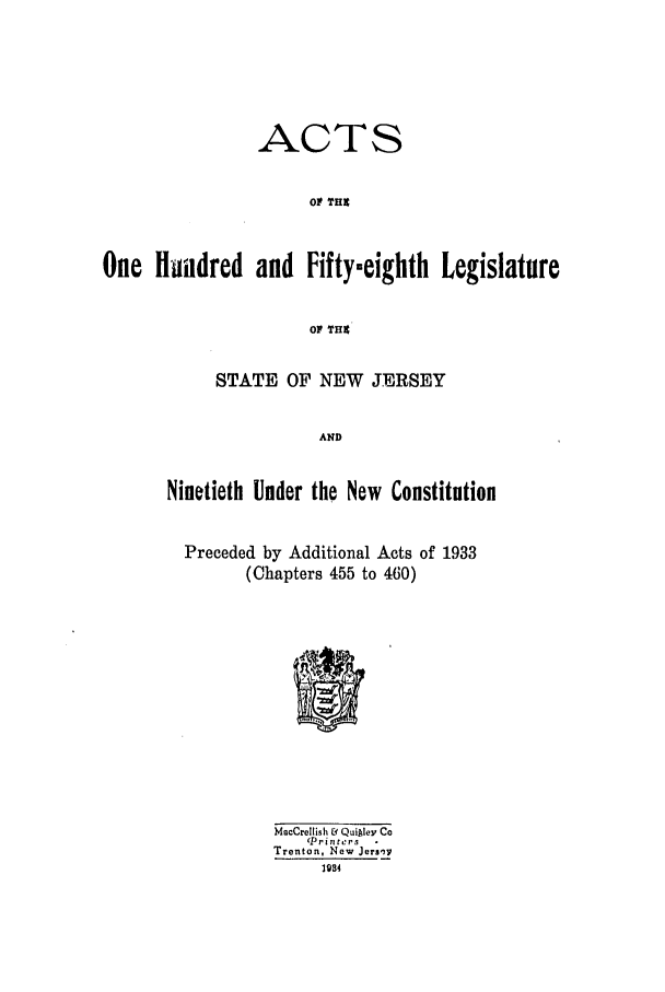 handle is hein.ssl/ssnj0128 and id is 1 raw text is: ACTS
O THE
One H ildred and Fifty-eighth Legislature
oP THE
STATE OF NEW JERSEY

Ninetieth Under the New Constitution
Preceded by Additional Acts of 1933
(Chapters 455 to 460)

MacCrellish & Quiley Co
Pri nters    
Trenton, New Jers',
1934


