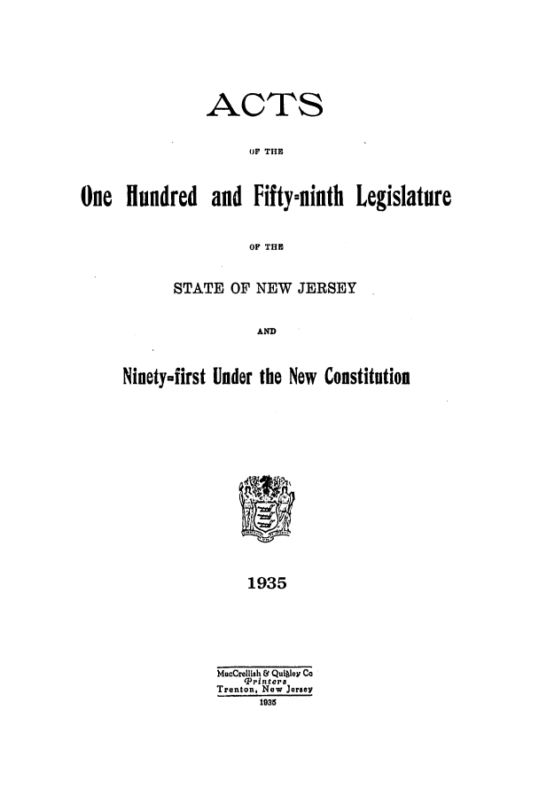 handle is hein.ssl/ssnj0129 and id is 1 raw text is: ACTS
OF THE
One Hundred and Fifty-ninth Legislature
OF THE

STATE OF NEW JERSEY
AND
Ninety-first Under the New Constitution
1935

MacCrellish & Quitley Co
TPrinters
Trenton, New Jersey
1935


