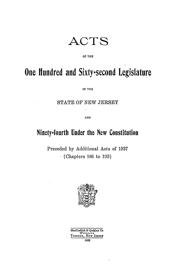 handle is hein.ssl/ssnj0132 and id is 1 raw text is: ACTS
o1 'TIe
One Hundred and Sixty.second Legislature
Ot TIIE
STATE OF NEW JERSEY
AND
Ninety-fourth Under the New Constitution
Preceded by Additional Acts of 1937
(Chapters 186 to 193)
MacCrellish & Quikley Co
(Priters
Tronton, New Jersey
1088


