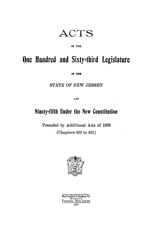 handle is hein.ssl/ssnj0133 and id is 1 raw text is: ACTS
Ol THZ
One Hundred and Sixty-third Legislature
0 THE
STATE OF NEW JERSEY
AND
Ninety-fifth Under the New Constitution
Preceded by Additional Acts of 1938
(Chapters 403 to 431)
MacCrellish & Qui ley Cc
Triniers
Trenton. New Jersey
1039


