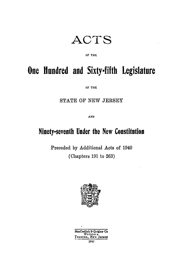 handle is hein.ssl/ssnj0135 and id is 1 raw text is: ACTS
oF TIn
One Hundred and Sixtymfifth Legislature
0V TH 4
STATE OF NEW JERSEY
AND
Ninety-seventh Under the New Constitution
Preceded by Additional Acts of 1940
(Chapters 191 to 263)
Maccrellish & Q:11key Co
V3rinters
Trenton, New Jersey
1941


