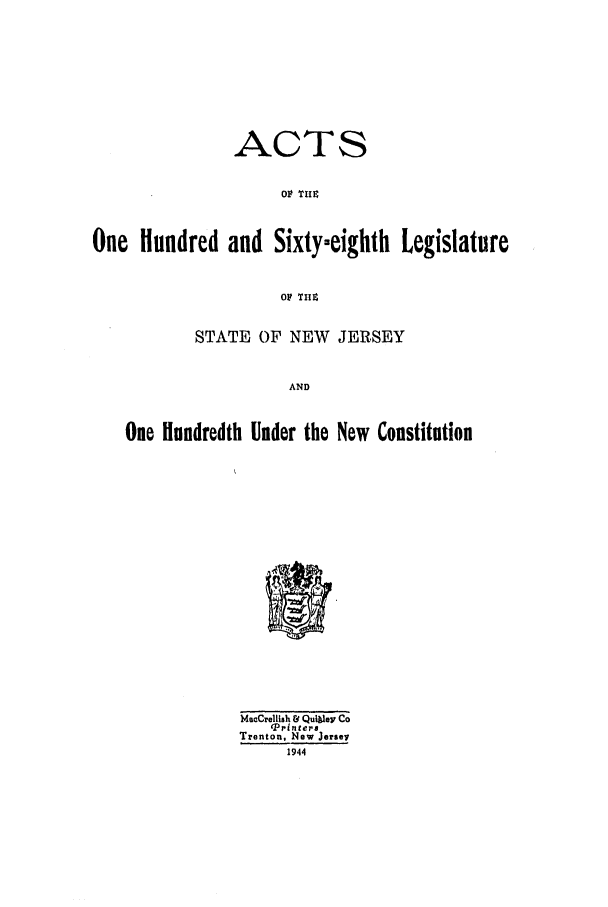 handle is hein.ssl/ssnj0138 and id is 1 raw text is: ACTS
OF TMi
One Hundred and Sixty-eighth Legislature
OF TnZ
STATE OF NEW JERSEY
AND
One Hundredth Under the New Constitution

MeeCrellish & QuIblev Co
'Printers
Trenton, New Jersey
1944


