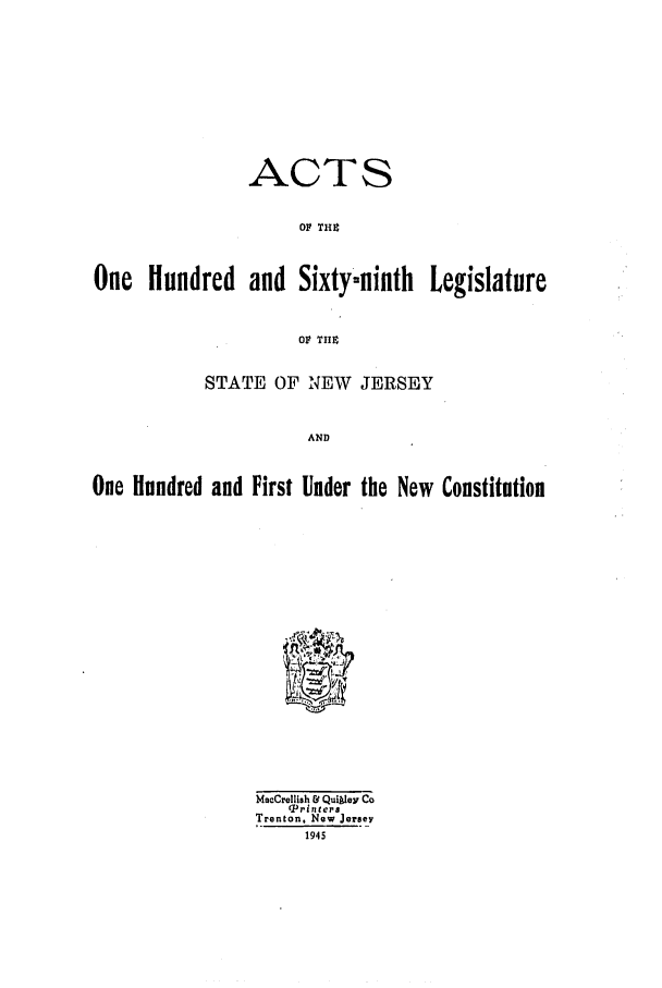 handle is hein.ssl/ssnj0139 and id is 1 raw text is: ACTS
OF THIS
One Hundred and Sixty~ninth Legislature
OF THE
STATE OF NEW JERSEY
AND
One Hundred and First Under the New Constitution

Macrellish & Quikley Co
CPrinters
Trenton. New Jersey
1945



