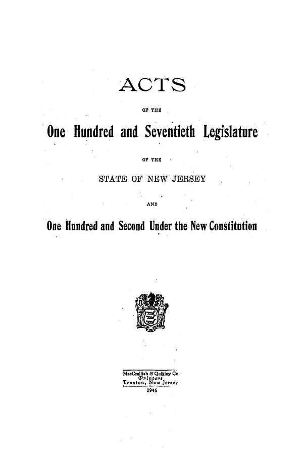 handle is hein.ssl/ssnj0140 and id is 1 raw text is: ACTS
Ol THZ

One Hundred and Seventieth

Legislature

STATE OF NEW JERSEY
AND

One hundred and Second Under the New ConStituiion

MacCrellish & Quigley Co
Printer.
Trenton, New Jersey
2946


