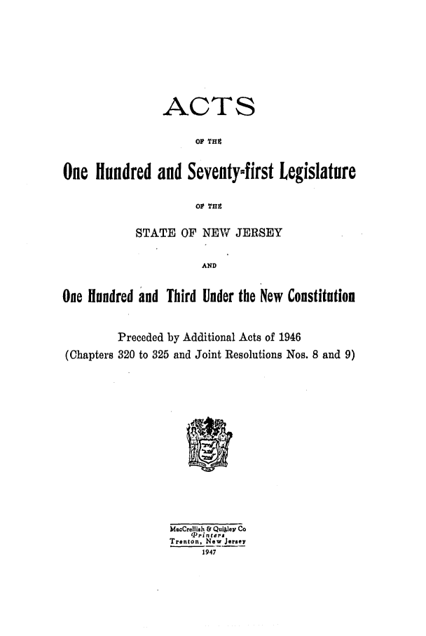 handle is hein.ssl/ssnj0141 and id is 1 raw text is: ACTS
OP TH4
One Hundred and Seventyfirst Legislature
Ol Tin
STATE OF NEW JERSEY
AND
One Hundred and Third Under the New Constitution
Preceded by Additional Acts of 1946
(Chapters 320 to 325 and Joint Resolutions Nos. 8 and 9)

MacCrelllsh & Quigley Co
Pri nters
Trenton, New Jersey
1947


