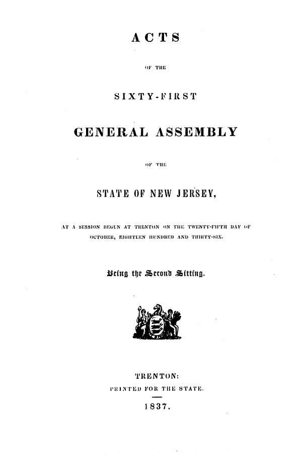 handle is hein.ssl/ssnj0145 and id is 1 raw text is: ACTS

O)F TIM !
SIXTY-FIRST
GENERAL ASSEMBLY
STAT  Tllr
STATE OF NEW JERtSEY.

AT A SISSION IEULN AT 'III lNToN oN Tlm TIWENTY-I'Illrl DAY or
fOCTOBlit1  E I I TIIN III N11UNIRI) AND TiIIIY-sIX.
McfnI toje   ecollb attflill.

TREN TON:
, 1INTED FOR THE sT'ATE.
1837.


