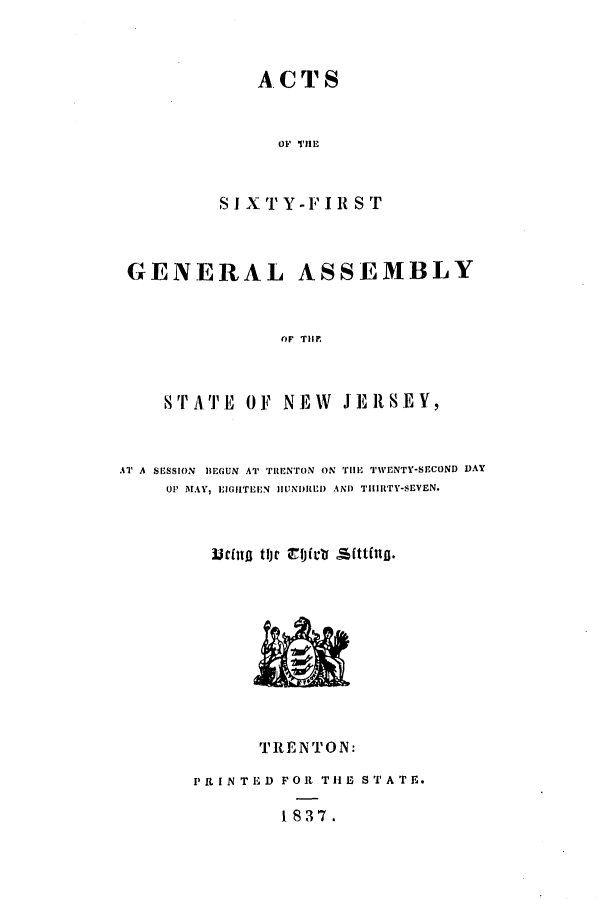 handle is hein.ssl/ssnj0146 and id is 1 raw text is: ACTS
OF S THIRS
S I X  iY-F I R S T

GENERAL ASSEMBLY
(F TIMF
STPA'I'E OF NEW JERSEY,

AT A SESSION BEGUN AT TRENTON ON 'rile TWENTY-SECOND DAY
UP. AI..V,' EIGHITEEN HIUNDRLEI AND TiHIRTY-SEVEN.
Urf[ito tljt coictr si[ttfilo.

TRENTON:
PiIN TED FOIR THE STATE.
1837.


