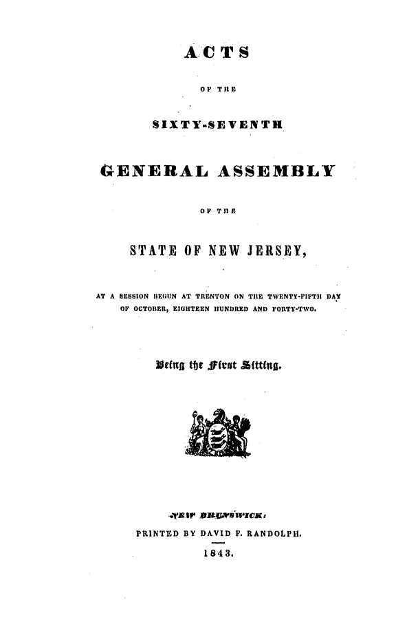 handle is hein.ssl/ssnj0157 and id is 1 raw text is: A.-C T S
OF TIlE
SIXTY-SEVENTH

CwENERAL ASSEMBLY
OP THE
STATE OF NEW JERSEY,
AT A SESSION IE(UN AT TRENTON ON TILE TWENTY-FIFTHI DAY
OF OCTOBER, EIGHTEEN HUNDRED AND FORTY-TWO.
~tft t e J fvut £ftttng;,

PRINTED BY DAVID F. RANDOLPH.
1843.



