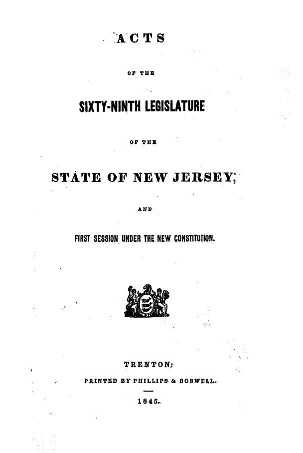 handle is hein.ssl/ssnj0161 and id is 1 raw text is: .A C T S

OF THE
SIXTY-NINTH LEGISLATURE
OF THE
STATE OF NEW JERSEY.
AND

FIRST SESSION UNDER THE NEW CONSTITUTION.

TRENTON;,
PILENTED BY PHILLIPS. & DOSWELL.
1845.


