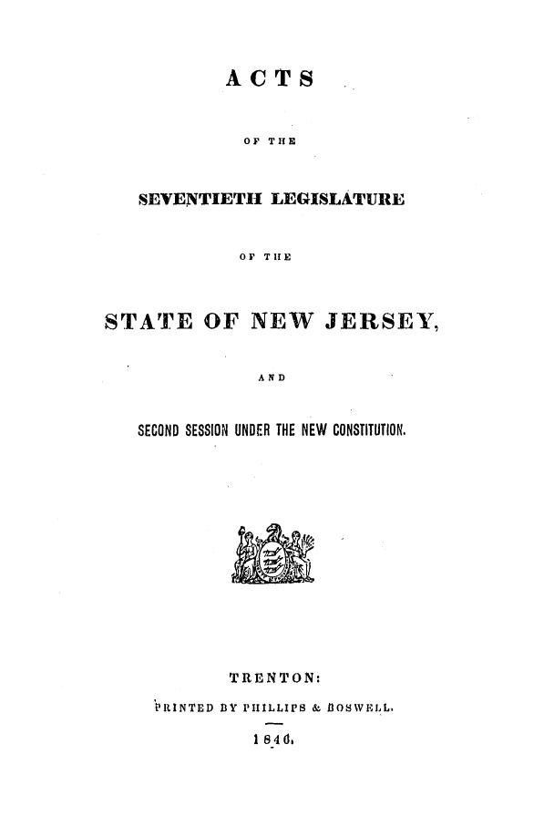 handle is hein.ssl/ssnj0162 and id is 1 raw text is: ACTS
OF THE
SEVENTIETH LEGISLATURE
OF THE

STATE OF NEW        JERSEY,
AND
SECOND SESSION UNDER THE NEW CONSTITUTION.

TRENTON:
13Y PHILLIPS & B3OSWELL.
1846,

PRINTED


