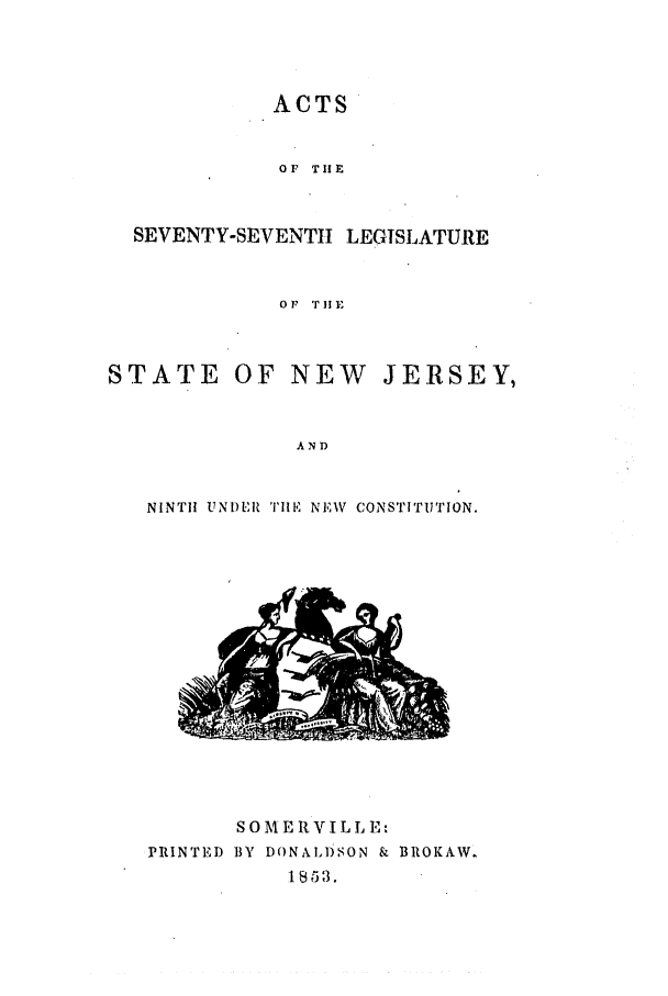 handle is hein.ssl/ssnj0169 and id is 1 raw text is: ACTS
OF THIE
SEVENTY-SEVENTII LEGISLATURE
Or 'TIE
STATE OF NEW JERSEY,
AND
NINTH UNDER TIHE NEW CONSTITUTION.

SOME RVILL E:
PRINTED BY DONALD)SON & BROKAW.
1853.


