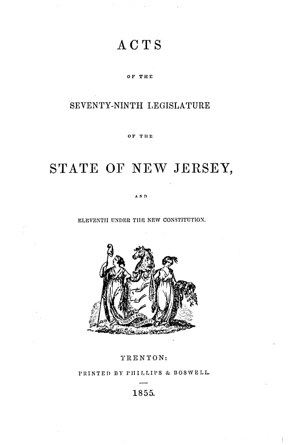 handle is hein.ssl/ssnj0171 and id is 1 raw text is: ACTS

OF THfE
SEVENTY-NINTH LEGISLATURE
OF TlE
STATE OF NEW         JERSEY,
ANfl

ELIMVENTII UNDER T110 NEW CONSTITU'TION.

TRENTON:
PRINTED BY PHILLIPS & BOSWELL.
1855.


