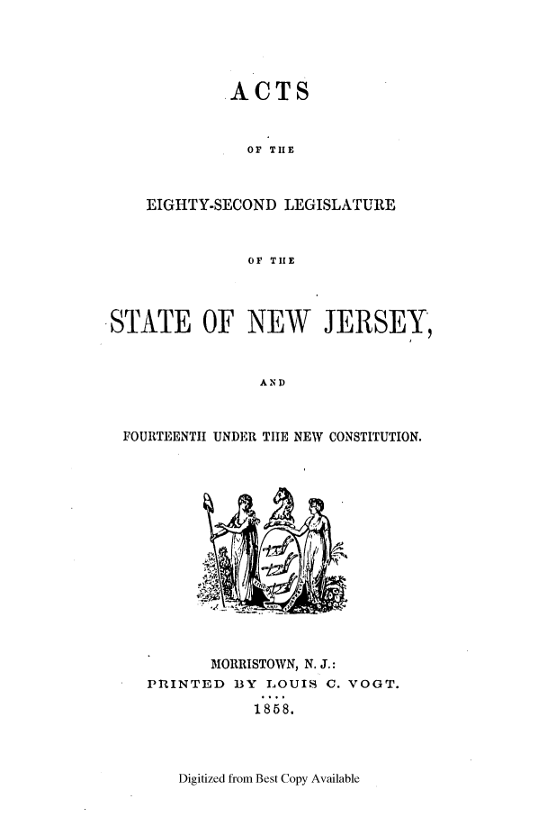 handle is hein.ssl/ssnj0174 and id is 1 raw text is: ACTS
OF TIE
EIGHTY-SECOND LEGISLATURE
OF TIE

.STATE OF NEW JERSEY,
AND
FOURTEENTH UNDER TIE NEW CONSTITUTION.

MORRISTOWN, N. J.:
PRINTED BY LOUIS C. VOGT.
1858.

Digitized from Best Copy Available


