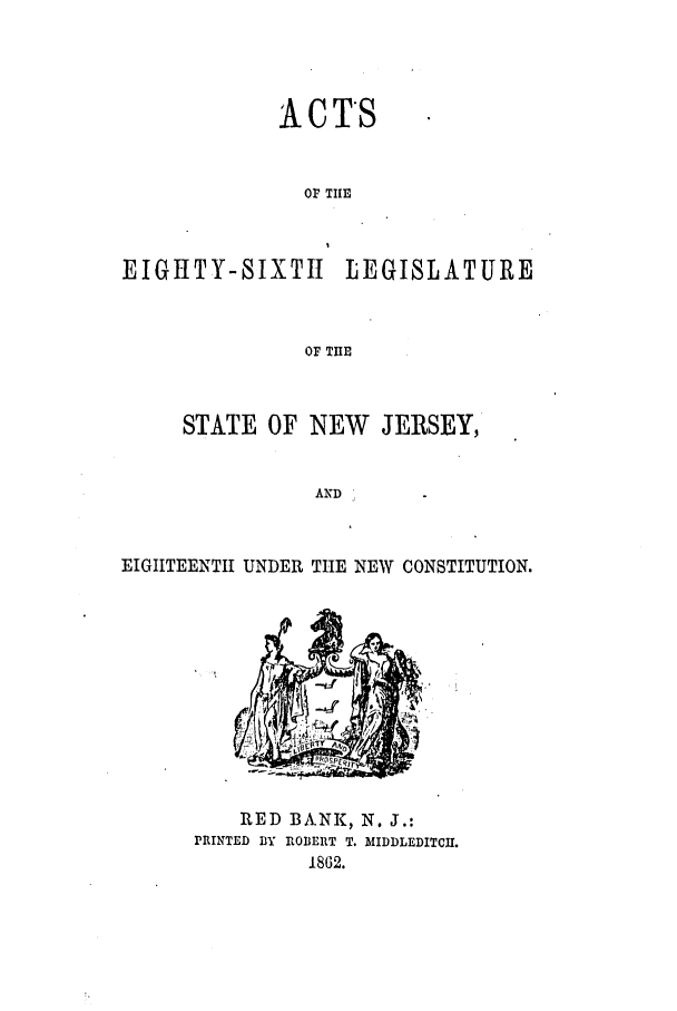 handle is hein.ssl/ssnj0178 and id is 1 raw text is: A CTS
OP TIE
EIGHTY-SIXTII LEGISLATURE
OF THE

STATE OF NEW      JERSEY,
AND
ETGIITEENTI UNDER THE NEW CONSTITUTION.

RED BA.NK, N. J.:
PRINTED BlY IBDERT T. MIDDLEDITCI.
1862.


