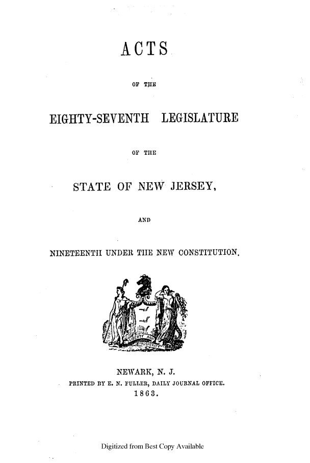 handle is hein.ssl/ssnj0179 and id is 1 raw text is: ACTS
OF TXIH
EIGHTY-SEVENTH      LEGISLATURE
OF TIE
STATE OF NEW      JERSEY,
AND
NINETEENTH UNDER TIE NEW CONSTITUTION.

NEWARK, N. J.
PRINTED DY E. N. FULLER, DAILY JOURNAL OFFICE.
1863.

Digitized from Best Copy Available


