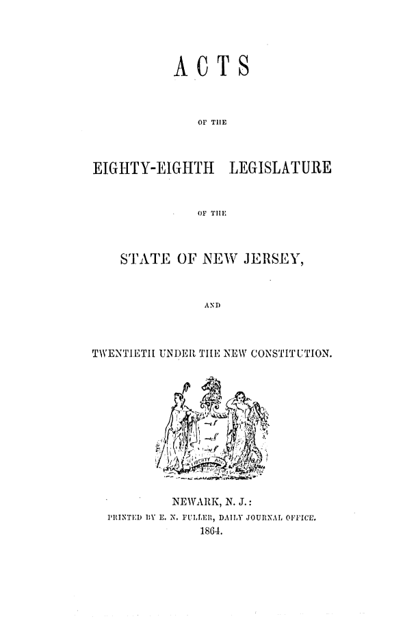 handle is hein.ssl/ssnj0180 and id is 1 raw text is: ACTS
OF TIE
EIGHTY-EIGHTH LEGISLATURE
(F TlE

STATE OF NEW JERSEY,
AND
TWENTIETII UNDER TIE NEW CONSTITUTION.

NEWARK, N. J.:
PRINTED DY E. N. FULEII, DAILY JOURNAL OFFICE.
1864.


