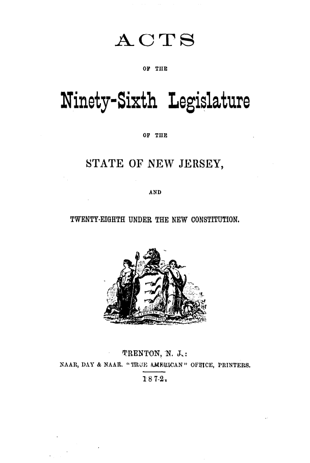 handle is hein.ssl/ssnj0188 and id is 1 raw text is: ACTS
OF TUE
Ninety-Sixth Legislature
OF THE
STATE OF NEW JERSEY,
AND
TWENTY-EIGHTH UNDER THE NEW CONSTITUTION.

TRENTON, N. L:
NAAR, DAY & NAAIR.  fRUE AMEVAN OFJICE, PRINTERS.
S8 7-2,


