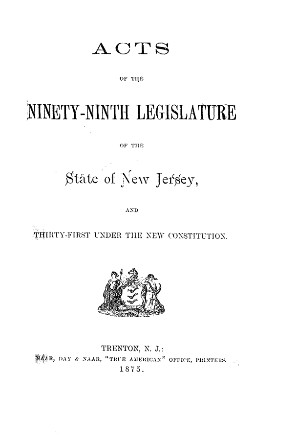 handle is hein.ssl/ssnj0192 and id is 1 raw text is: -A- C2 Tr
OF TIIE
NINETY-NINTII LEGISLATURE
OF THE

of --eNw

Jei ey,

AND

-TH I'Y-IIRST UNDER THE NEW CONSTITUTION.

TRENTON, N. J.:
*11) H, DAY & NAAIR, TRUE AMERICAN OFFICE. PINTER.
1875.

$tatc


