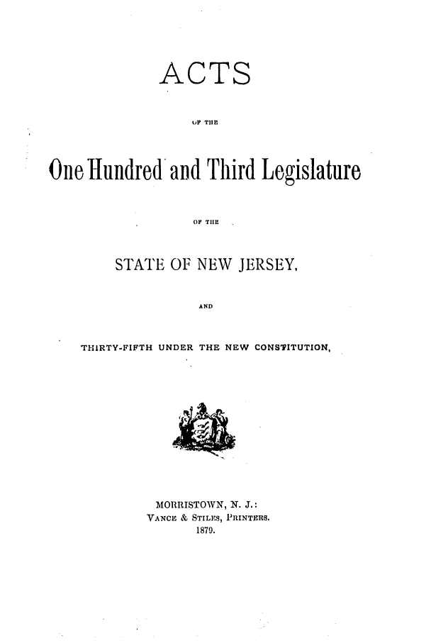 handle is hein.ssl/ssnj0196 and id is 1 raw text is: ACTS
UP THE
One Hundred and Third Legislature
OF TIHE
STATE OF NEW JERSEY,
AND
THIRTY-FIFTH UNDER THE NEW CONSTITUTION,

MORRISTOWN, N. J.:
VANCE & STILES, PRINTERS.
1879.


