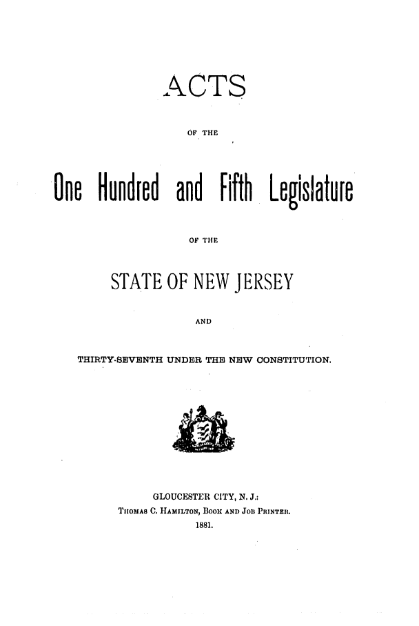 handle is hein.ssl/ssnj0198 and id is 1 raw text is: ACTS
OF THE
One Hundred and Fifth Legislature
OF THE
STATE OF NEW JERSEY
AND
THIRTY-SEVENTH UNDER THE NEW CONSTITUTION.

GLOUCESTER CITY, N. J.:
TnOMAS C. HAMILTON, BOOK AND JOB PRINTER.
1881.


