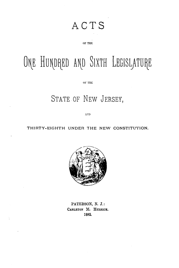 handle is hein.ssl/ssnj0199 and id is 1 raw text is: ACTS
OF TIlE
O E HUkDIkED AkD SIXTH LEGISLftTLIE
OFTHlE
STATE OF NEW JERSEY,
THIRTY-EIGHTH UNDER THE NEW CONSTITUTION.

PATERSON, N. J.:
CARLETON M., HEIiCm,
1882.


