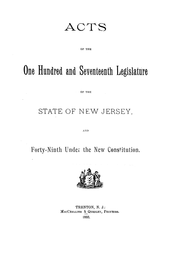 handle is hein.ssl/ssnj0210 and id is 1 raw text is: ACTS
OF THE
One Hundred and Seventeenth Legislature
OF THE

STATE OF NEW       JERSEY,
AND
Forty-Ninth Undel- the New Constitution.

TRENTON, N. J.:
AACCRELLISIL & QUIPLEY, PRINMERS.
1893.


