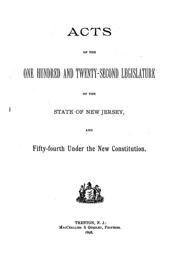handle is hein.ssl/ssnj0215 and id is 1 raw text is: ACTS
Or THU
ONE HUNDRED AND TWAENTY-SECOND LEGISLATURE
01 THM
STATE OF NEW JERSEY,
AND
Fifty-fourth Under the*New Constitution.

TRENTON, N. J.:
M4ACCAULLISH 1& QUILEY, PRIn'ERS.
1898.


