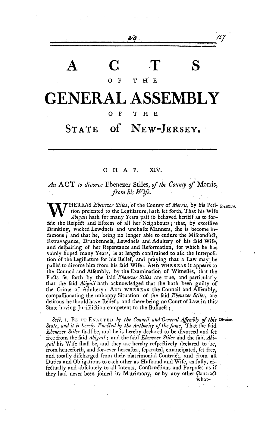 handle is hein.ssl/ssnj0221 and id is 1 raw text is: A               C              T              S
OF       THE
GENERAL ASSEMBLY
OF       THE
STATE            of NEW-JERSEY,
C  H   A   P.    XIV.
An A C T to divorce Ebenezer Stiles, of the County of  Morris,
fiom his Wyf,,.
HEREAS Ebenezer Stiles, of the County of Morris, by his Peti- prcamb1.
tion prefented to the Legiflature, hath fet forth, That his Wife
Abigail hath for many Years paft fo behaved herfelf as to for-
feit the Refpea and Efteem of all her Neighbours; -that, by exceflive
Drinking, wicked Lewdnef  and Unchafte Manners, fie is become in-
famous ; and that he, being no longer able to endure the Mifiondua,
Extravagance, Drunkennefs, Lewdnefs and Adultery of his faid Wife,
and deifairing of her Repentance and Reformation, for which'he has
vainly hoped many Years, is at length conftrained to afi the Interpofi-
tion of the Legiflature for his Relief, and praying that a Law may.,be
paffed to divorce him from his fiid Wife : AND WHEREAS it appears to
the Council and Affembly, by the Examination of Witneffes, that the
Fa~ls fet forth by the faid Ebenezer Stiles are true, and particularly
that the faid Abigail hath acknowledged that fhe hath been guilty of
the Crime of Adultery: AND WHEREAS the Council, and Affembly,
compaffionating the unhappy Situation of the faid Ebenezer Stiles, are
delirous he lhould have Relief; and there. being no Court of Law in this'
State having Juriifdidion competent to the Bufinefs;
Sec7. i. BE IT ENACTED by the Council and 'General Afernbly of this Divorice.
State, and it is hereby Enaled by the Authority of theJame, That the faid
Ebenezer Stiles fihall be, and he is hereby declared to be divorced and fet
free from the faid Abigail; and the faid Ebenezer Stiles and the faid Abi-
gail his Wife fliall be, and they are hereby refpedively declared to 'be,
from henceforth, and for-ever hereafter, feparated, emancipated, fit free,
and totally difcharged from their rnatrimonlal Contraa, and from all
Duties and Obligations to each other as Huiband and Wife, as fully, ef-
fedtually and abfblutely to all Intents, Conftrt6iaions and Purpofes as if
they had never been joined in, Matrimony, or by any other Contraa
vhat-

I   I   I II       I|                                                                                        -          i                                                 illlli          II       I       i         i           In_        _    .
4 1        -                                          li                                      I   HI  I                                    I                     I               II  B               I                          I           I    I

17

v


