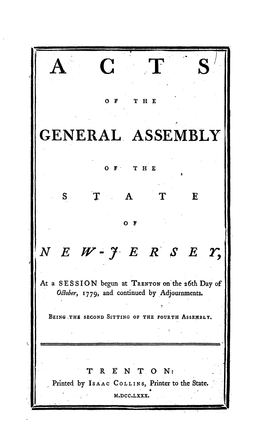 handle is hein.ssl/ssnj0228 and id is 1 raw text is: A

C

T

S

O. F  THE
GENERAL. ASSEMBLY

0 F

THE

O F

N E

W 

7-

E

RS

E r

At a SESSI
OWober,

[ON

begun at TRENTON on'the 26th Day of

1 779, and continued by Adjournments.

BEING ,THE SECOND SITTING OF THE FOURTH ASSEMBLY.

TREN TON:
Printed by ISA'AC COLLINS, Printer to the State.

M.DCC.LXXX.

F-                                                                                                                                                                ' It

k

,,,            ,,,,,  ,  ,  :,                  , ,,  ,,


